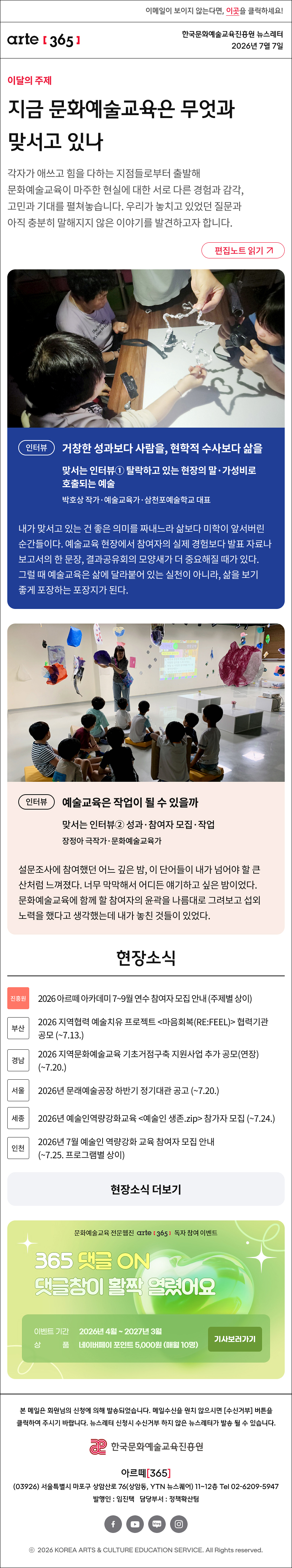 이메일이 보이지 않는다면, 이곳을 클릭하세요!
arte365 한국문화예술교육진흥원 뉴스레터 2026년 7월 7일

지금 문화예술교육은 무엇과 맞서고 있나
각자가 애쓰고 힘을 다하는 지점들로부터 출발해 문화예술교육이 마주한 현실에 대한 서로 다른 경험과 감각, 고민과 기대를 펼쳐놓습니다. 우리가 놓치고 있었던 질문과 아직 충분히 말해지지 않은 이야기를 발견하고자 합니다.
인터뷰
거창한 성과보다 사람을, 현학적 수사보다 삶을
맞서는 인터뷰① 탈락하고 있는 현장의 말·가성비로 호출되는 예술
박호상 작가·예술교육가·삼천포예술학교 대표

내가 맞서고 있는 건 좋은 의미를 짜내느라 삶보다 미학이 앞서버린 순간들이다. 예술교육 현장에서 참여자의 실제 경험보다 발표 자료나 보고서의 한 문장, 결과공유회의 모양새가 더 중요해질 때가 있다. 그럴 때 예술교육은 삶에 달라붙어 있는 실천이 아니라, 삶을 보기 좋게 포장하는 포장지가 된다. 
인터뷰
예술교육은 작업이 될 수 있을까
맞서는 인터뷰② 성과·참여자 모집·작업
장정아 극작가·문화예술교육가

설문조사에 참여했던 어느 깊은 밤, 이 단어들이 내가 넘어야 할 큰 산처럼 느껴졌다. 너무 막막해서 어디든 얘기하고 싶은 밤이었다. 문화예술교육에 함께 할 참여자의 윤곽을 나름대로 그려보고 섭외 노력을 했다고 생각했는데 내가 놓친 것들이 있었다.

현장소식

진흥원 2026 아르떼 아카데미 7~9월 연수 참여자 모집 안내 주제별 상이

부산 2026 지역협력 예술치유 프로젝트 마음회복RE:FEEL 협력기관 공모 ~7.13.

경남 2026 지역문화예술교육 기초거점구축 지원사업 추가 공모(연장) ~7.20.

서울 2026년 문래예술공장 하반기 정기대관 공고 ~7.20.

세종 2026년 예술인역량강화교육 예술인 생존.zip 참가자 모집 ~7.24.

인천 2026년 7월 예술인 역량강화 교육 참여자 모집 안내 ~7.25. 프로그램별 상이


댓글 이벤트 배너


arte365 본 메일은 회원님의 신청에 의해 발송되었습니다. 메일 수신을 원치 않으시면 수신거부 버튼을 클릭하여 주시기 바랍니다. 뉴스레터 신청시 수신거부 하지 않은 뉴스레터가 발송될 수 있습니다.
한국문화예술교육진흥원 arte20+
아르떼365
03926 서울특별시 마포구 상암산로 76 상암동, YTN 뉴스퀘어 11~12층 Tel 02-6209-5945
발행인: 임진택 담당부서: 전략사업팀
페이스북 바로가기 유튜브 바로가기 블로그 바로가기 인스타 바로가기
ⓒ2025 KOREA ARTS & CULTURE EDUCATION SERVICE. All Right reserved