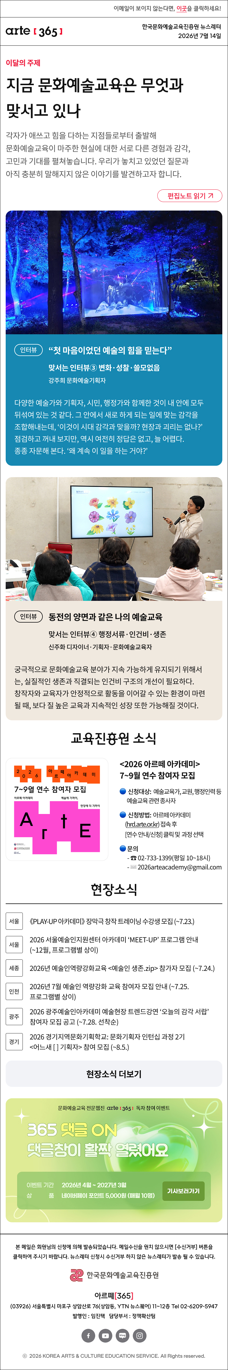 이메일이 보이지 않는다면, 이곳을 클릭하세요!
arte365 한국문화예술교육진흥원 뉴스레터 2026년 7월 14일


지금 문화예술교육은 무엇과 맞서고 있나
각자가 애쓰고 힘을 다하는 지점들로부터 출발해 문화예술교육이 마주한 현실에 대한 서로 다른 경험과 감각, 고민과 기대를 펼쳐놓습니다. 우리가 놓치고 있었던 질문과 아직 충분히 말해지지 않은 이야기를 발견하고자 합니다.
인터뷰
“첫 마음이었던 예술의 힘을 믿는다”
맞서는 인터뷰③ 변화·성찰·쓸모없음
강주희 문화예술기획자

다양한 예술가와 기획자, 시민, 행정가와 함께한 것이 내 안에 모두 뒤섞여 있는 것 같다. 그 안에서 새로 하게 되는 일에 맞는 감각을 조합해내는데, ‘이것이 시대 감각과 맞을까? 현장과 괴리는 없나?’ 점검하고 꺼내 보지만, 역시 여전히 정답은 없고, 늘 어렵다. 종종 자문해 본다. ‘왜 계속 이 일을 하는 거야?
인터뷰
동전의 양면과 같은 나의 예술교육
맞서는 인터뷰④ 행정서류·인건비·생존
신주화 디자이너·기획자·문화예술교육자

수업하거나 워크숍을 진행하는 일은 언제나 흥미롭다. 지원사업으로든 수업 의뢰를 받아서든 어떤 분들을 만나서 어떤 이야기를 나눌지 참 기대된다. 가장 중요한 것은 사람인 것 같다. 같은 내용의 커리큘럼이라도 사람들에게 더욱 의미 있는 시간을 만들고, 어떤 톤앤매너로 정보나 경험 등을 전달할지 늘 고심한다.

2026 아르떼 아카데미 7~9월 연수 참여자 모집
· 신청대상: 예술교육가, 교원, 행정인력 등예술교육 관련 종사자
· 신청방법: 아르떼 아카데미(hrd.arte.or.kr) 접속 후 연수 안내/신청 클릭 및 과정 선택
· 문의
02-733-1399(평일 10~18시)
현장소식

서울 《PLAY-UP 아카데미》 장막극 창작 트레이닝 수강생 모집 (~7.23.)

서울 2026 서울예술인지원센터 아카데미 ‘MEET-UP’ 프로그램 안내 (~12월, 프로그램별 상이)

세종 2026년 예술인역량강화교육 예술인 생존.zip 참가자 모집 (~7.24.)

인천 2026년 7월 예술인 역량강화 교육 참여자 모집 안내 (~7.25. 프로그램별 상이)

광주 2026 광주예술인아카데미 예술현장 트렌드강연 ‘오늘의 감각 서랍’ 참여자 모집 공고 (~7.28. 선착순)

경기 2026 경기지역문화기획학교: 문화기획자 인턴십 과정 2기 어느새   기획자 참여 모집 (~8.5.)

댓글 이벤트 배너


arte365 본 메일은 회원님의 신청에 의해 발송되었습니다. 메일 수신을 원치 않으시면 수신거부 버튼을 클릭하여 주시기 바랍니다. 뉴스레터 신청시 수신거부 하지 않은 뉴스레터가 발송될 수 있습니다.
한국문화예술교육진흥원 arte20+
아르떼365
03926 서울특별시 마포구 상암산로 76 상암동, YTN 뉴스퀘어 11~12층 Tel 02-6209-5945
발행인: 임진택 담당부서: 전략사업팀
페이스북 바로가기 유튜브 바로가기 블로그 바로가기 인스타 바로가기
ⓒ2025 KOREA ARTS & CULTURE EDUCATION SERVICE. All Right reserved