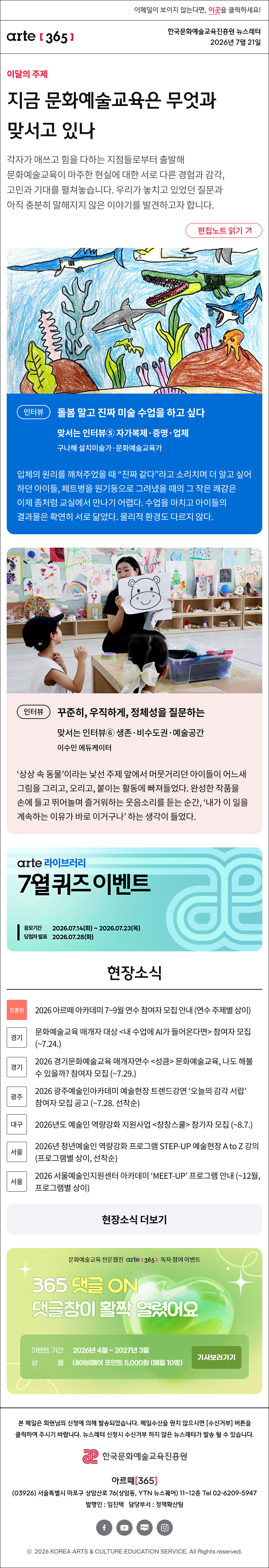 이메일이 보이지 않는다면, 이곳을 클릭하세요!
arte365 한국문화예술교육진흥원 뉴스레터 2026년 7월 20일



지금 문화예술교육은 무엇과 맞서고 있나
각자가 애쓰고 힘을 다하는 지점들로부터 출발해 문화예술교육이 마주한 현실에 대한 서로 다른 경험과 감각, 고민과 기대를 펼쳐놓습니다. 우리가 놓치고 있었던 질문과 아직 충분히 말해지지 않은 이야기를 발견하고자 합니다.
인터뷰
돌봄 말고 진짜 미술 수업을 하고 싶다
맞서는 인터뷰⑤ 자가복제·증명·업체
구나혜 설치미술가·문화예술교육가

입체의 원리를 깨쳐주었을 때 “진짜 같다”라고 소리치며 더 알고 싶어 하던 아이들, 페트병을 원기둥으로 그려냈을 때의 그 작은 쾌감은 이제 좀처럼 교실에서 만나기 어렵다. 수업을 마치고 아이들의 결과물은 확연히 서로 닮았다. 물리적 환경도 다르지 않다.
인터뷰
꾸준히, 우직하게, 정체성을 질문하는
맞서는 인터뷰⑥ 생존·비수도권·예술공간 
이수민 에듀케이터

‘상상 속 동물’이라는 낯선 주제 앞에서 머뭇거리던 아이들이 어느새 그림을 그리고, 오리고, 붙이는 활동에 빠져들었다. 완성한 작품을 손에 들고 뛰어놀며 즐거워하는 웃음소리를 듣는 순간, ‘내가 이 일을 계속하는 이유가 바로 이거구나’ 하는 생각이 들었다.

현장소식

진흥원 2026 아르떼 아카데미 7~9월 연수 참여자 모집 안내 (연수 주제별 상이)
경기 문화예술교육 매개자 대상 내 수업에 AI가 들어온다면 참여자 모집 (~7.24.)
경기 2026 경기문화예술교육 매개자연수 성큼 문화예술교육, 나도 해볼 수 있을까? 참여자 모집 (~7.29.)
광주 2026 광주예술인아카데미 예술현장 트렌드강연 ‘오늘의 감각 서랍’ 참여자 모집 공고 (~7.28. 선착순)
대구 2026년도 예술인 역량강화 지원사업 창창스쿨 참가자 모집 (~8.7.)
서울 2026년 청년예술인 역량강화 프로그램 STEP-UP 예술현장 A to Z 강의 (프로그램별 상이, 선착순)
서울 2026 서울예술인지원센터 아카데미 ‘MEET-UP’ 프로그램 안내 (~12월, 프로그램별 상이)

댓글 이벤트 배너



arte365 본 메일은 회원님의 신청에 의해 발송되었습니다. 메일 수신을 원치 않으시면 수신거부 버튼을 클릭하여 주시기 바랍니다. 뉴스레터 신청시 수신거부 하지 않은 뉴스레터가 발송될 수 있습니다.
한국문화예술교육진흥원 arte20+
아르떼365
03926 서울특별시 마포구 상암산로 76 상암동, YTN 뉴스퀘어 11~12층 Tel 02-6209-5945
발행인: 임진택 담당부서: 전략사업팀
페이스북 바로가기 유튜브 바로가기 블로그 바로가기 인스타 바로가기
ⓒ2025 KOREA ARTS & CULTURE EDUCATION SERVICE. All Right reserved