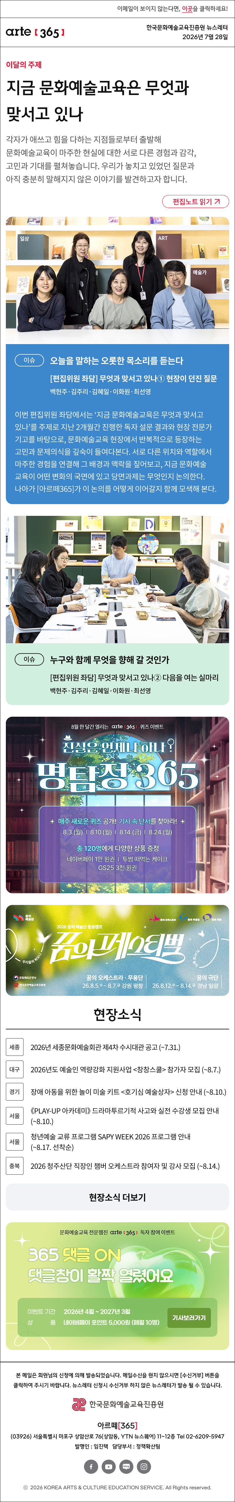 이메일이 보이지 않는다면, 이곳을 클릭하세요!
arte365 한국문화예술교육진흥원 뉴스레터 2026년 7월 28일

지금 문화예술교육은 무엇과 맞서고 있나
각자가 애쓰고 힘을 다하는 지점들로부터 출발해 문화예술교육이 마주한 현실에 대한 서로 다른 경험과 감각, 고민과 기대를 펼쳐놓습니다. 우리가 놓치고 있었던 질문과 아직 충분히 말해지지 않은 이야기를 발견하고자 합니다.
이슈
오늘을 말하는 오롯한 목소리를 듣는다
편집위원 좌담 무엇과 맞서고 있나① 현장이 던진 질문
김주리·김혜일·백현주·이화원·최선영

편집위원 제안을 받았을 때는 왜 지금, 왜 나인가를 먼저 생각했다. 막막하기도 했지만, 지금이야말로 문화예술교육에 조금 더 도발적인 질문을 던져볼 시점이라는 데 공감했다. 반신반의하며 현장에 질문을 던졌는데 800여 명이 응답했다. 전무후무한 일일 거다. 그 순간 ‘지금 이 질문이 유효하구나’라는 생각이 들었다.
이슈
누구와 함께 무엇을 향해 갈 것인가
편집위원 좌담 무엇과 맞서고 있나② 다음을 여는 실마리
김주리·김혜일·백현주·이화원·최선영

문화예술교육은 전형적인 교육보다는 예술 행위에 가깝다. 하지만 지금 현장에는 문화예술교육이 교육의 일환이라고 생각하는 사람들이 다수가 된 게 아닐까. 그래서 다시 주체의 문제로 돌아오게 된다. 결국 그들과 어떻게 관계를 맺고 함께 갈 것인가가 앞으로 중요한 과제가 될 것 같다. 

현장소식

세종 2026년 세종문화예술회관 제4차 수시대관 공고 (~7.31.)

대구 2026년도 예술인 역량강화 지원사업 창창스쿨 참가자 모집 (~8.7.)

경기 장애 아동을 위한 놀이 미술 키트 호기심 예술상자 신청 안내 (~8.10.)

서울 《PLAY-UP 아카데미》 드라마투르기적 사고와 실전 수강생 모집 안내 (~8.10.)

서울 청년예술 교류 프로그램 SAPY WEEK 2026 프로그램 안내 (~8.17. 선착순)

충북 2026 청주산단 직장인 챔버 오케스트라 참여자 및 강사 모집 (~8.14.)
댓글 이벤트 배너
arte365 본 메일은 회원님의 신청에 의해 발송되었습니다. 메일 수신을 원치 않으시면 수신거부 버튼을 클릭하여 주시기 바랍니다. 뉴스레터 신청시 수신거부 하지 않은 뉴스레터가 발송될 수 있습니다.
한국문화예술교육진흥원 arte20+
아르떼365
03926 서울특별시 마포구 상암산로 76 상암동, YTN 뉴스퀘어 11~12층 Tel 02-6209-5945
발행인: 임진택 담당부서: 전략사업팀
페이스북 바로가기 유튜브 바로가기 블로그 바로가기 인스타 바로가기
ⓒ2025 KOREA ARTS & CULTURE EDUCATION SERVICE. All Right reserved