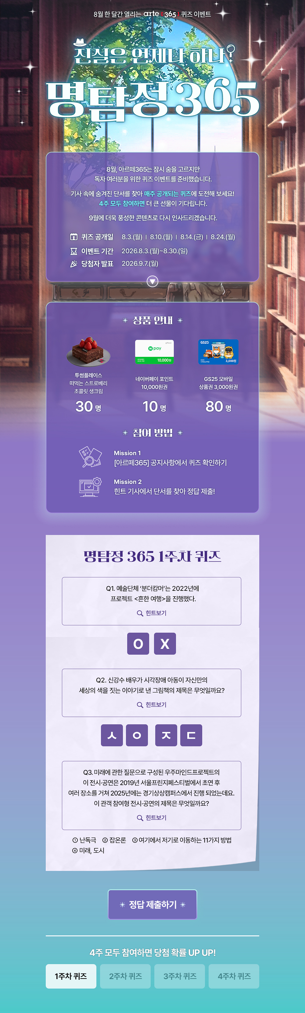 8월 한 달간 열리는 arte 3651 퀴즈 이벤트
진심은 언제나 하나?
명탐정305
8월, 아르떼365는 잠시 숨을 고르지만 독자 여러분을 위한 퀴즈 이벤트를 준비했습니다.
기사 속에 숨겨진 단서를 찾아 매주 공개되는 퀴즈에 도전해 보세요!
4주 모두 참여하면 더 큰 선물이 기다립니다.
9월에 더욱 풍성한 콘텐츠로 다시 인사드리겠습니다.
오 퀴즈 공개일
8 이벤트 기간 ^ 당첨자 발표
8.3.(월) | 8.10.(월) | 814.(금) | 8.24.(월)
2026.8.3.(월)~8.30.(일)
2026.9.7.(월)
* 상품 안내 *
투썸플레이스 떠먹는 스트로베리 초콜릿 생크림
30명
10.000원
네이버페이 포인트
10,000원권
10명
* 잠여 방법 *
GS25 모바일
상품권 3,000원권
80명
Mission 1
[아르떼365] 공지사항에서 퀴즈 확인하기
Mission 2
힌트 기사에서 단서를 찾아 정답 제출!
명탐정 365 1주차 퀴즈
Q1. 예술단체 '분더캄머'는 2022년에 프로젝트 흔한 여행을 진행했다.
Q 힌트보기
Q2. 신강수 배우가 시각장애 아동이 자신만의 세상의 색을 짓는 이야기로 낸 그림책의 제목은 무엇일까요?
Q 힌트보기
Q3. 미래에 관한 질문으로 구성된 우주마인드프로젝트의 이 전시•공연은 2019년 서울프린지페스티벌에서 초연 후 여러 장소를 거쳐 2025년에는 경기상상캠퍼스에서 진행 되었는데요.
이 관객 참여형 전시•공연의 제목은 무엇일까요?
Q 힌트보기
0 난독극
② 잡온론 여기에서 저기로 이동하는 11가지 방법
® 미래, 도시
* 정답 제출하기 *
4주 모두 참여하면 당첨 확률 UP UP!
1주차 퀴즈
2주차 퀴즈
3주차 퀴즈
4주차 퀴즈