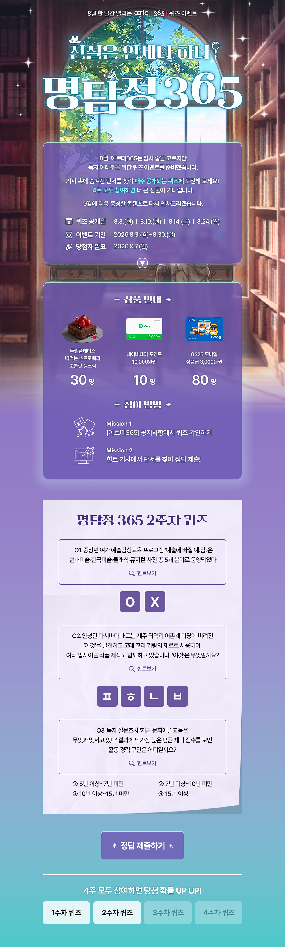8월 한 달간 열리는 arte 3651 퀴즈 이벤트
진심은 언제나 하나?
명탐정305
8월, 아르떼365는 잠시 숨을 고르지만 독자 여러분을 위한 퀴즈 이벤트를 준비했습니다.
기사 속에 숨겨진 단서를 찾아 매주 공개되는 퀴즈에 도전해 보세요!
4주 모두 참여하면 더 큰 선물이 기다립니다.
9월에 더욱 풍성한 콘텐츠로 다시 인사드리겠습니다.
오 퀴즈 공개일
8 이벤트 기간 ^ 당첨자 발표
8.3.(월) | 8.10.(월) | 814.(금) | 8.24.(월)
2026.8.3.(월)~8.30.(일)
2026.9.7.(월)
* 상품 안내 *
투썸플레이스 떠먹는 스트로베리 초콜릿 생크림
30명
10.000원
네이버페이 포인트
10,000원권
10명
* 잠여 방법 *
GS25 모바일
상품권 3,000원권
80명
Mission 1
[아르떼365] 공지사항에서 퀴즈 확인하기
Mission 2
힌트 기사에서 단서를 찾아 정답 제출!
명탐정 365 1주차 퀴즈
Q1. 예술단체 '분더캄머'는 2022년에 프로젝트 흔한 여행을 진행했다.
Q 힌트보기
Q2. 신강수 배우가 시각장애 아동이 자신만의 세상의 색을 짓는 이야기로 낸 그림책의 제목은 무엇일까요?
Q 힌트보기
Q3. 미래에 관한 질문으로 구성된 우주마인드프로젝트의 이 전시•공연은 2019년 서울프린지페스티벌에서 초연 후 여러 장소를 거쳐 2025년에는 경기상상캠퍼스에서 진행 되었는데요.
이 관객 참여형 전시•공연의 제목은 무엇일까요?
Q 힌트보기
0 난독극
② 잡온론 여기에서 저기로 이동하는 11가지 방법
® 미래, 도시
* 정답 제출하기 *
4주 모두 참여하면 당첨 확률 UP UP!
1주차 퀴즈
2주차 퀴즈
3주차 퀴즈
4주차 퀴즈