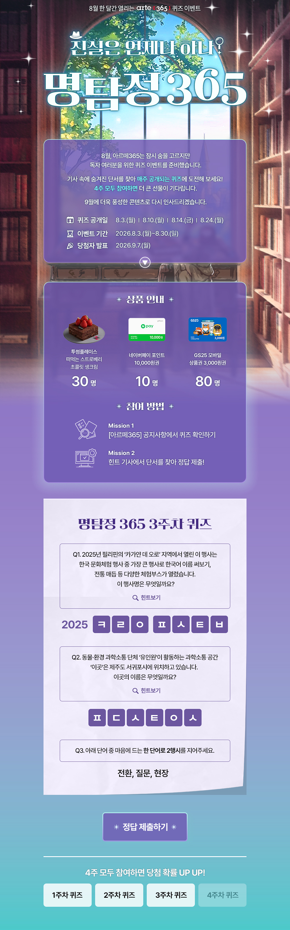 8월 한 달간 열리는 arte 3651 퀴즈 이벤트
진심은 언제나 하나?
명탐정305
8월, 아르떼365는 잠시 숨을 고르지만 독자 여러분을 위한 퀴즈 이벤트를 준비했습니다.
기사 속에 숨겨진 단서를 찾아 매주 공개되는 퀴즈에 도전해 보세요!
4주 모두 참여하면 더 큰 선물이 기다립니다.
9월에 더욱 풍성한 콘텐츠로 다시 인사드리겠습니다.
오 퀴즈 공개일
8 이벤트 기간 ^ 당첨자 발표
8.3.(월) | 8.10.(월) | 814.(금) | 8.24.(월)
2026.8.3.(월)~8.30.(일)
2026.9.7.(월)
* 상품 안내 *
투썸플레이스 떠먹는 스트로베리 초콜릿 생크림
30명
10.000원
네이버페이 포인트
10,000원권
10명
* 잠여 방법 *
GS25 모바일
상품권 3,000원권
80명
Mission 1
[아르떼365] 공지사항에서 퀴즈 확인하기
Mission 2
힌트 기사에서 단서를 찾아 정답 제출!
명탐정 365 1주차 퀴즈
Q1. 예술단체 '분더캄머'는 2022년에 프로젝트 흔한 여행을 진행했다.
Q 힌트보기
Q2. 신강수 배우가 시각장애 아동이 자신만의 세상의 색을 짓는 이야기로 낸 그림책의 제목은 무엇일까요?
Q 힌트보기
Q3. 미래에 관한 질문으로 구성된 우주마인드프로젝트의 이 전시•공연은 2019년 서울프린지페스티벌에서 초연 후 여러 장소를 거쳐 2025년에는 경기상상캠퍼스에서 진행 되었는데요.
이 관객 참여형 전시•공연의 제목은 무엇일까요?
Q 힌트보기
0 난독극
② 잡온론 여기에서 저기로 이동하는 11가지 방법
® 미래, 도시
* 정답 제출하기 *
4주 모두 참여하면 당첨 확률 UP UP!
1주차 퀴즈
2주차 퀴즈
3주차 퀴즈
4주차 퀴즈