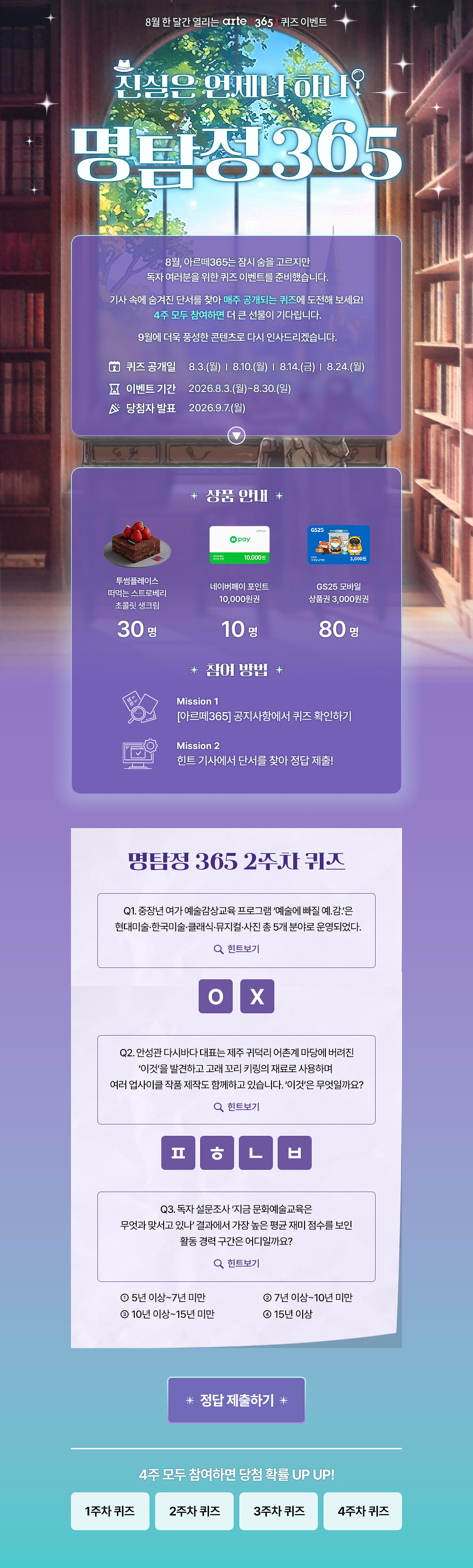 8월 한 달간 열리는 arte 3651 퀴즈 이벤트
진심은 언제나 하나?
명탐정305
8월, 아르떼365는 잠시 숨을 고르지만 독자 여러분을 위한 퀴즈 이벤트를 준비했습니다.
기사 속에 숨겨진 단서를 찾아 매주 공개되는 퀴즈에 도전해 보세요!
4주 모두 참여하면 더 큰 선물이 기다립니다.
9월에 더욱 풍성한 콘텐츠로 다시 인사드리겠습니다.
오 퀴즈 공개일
8 이벤트 기간 ^ 당첨자 발표
8.3.(월) | 8.10.(월) | 814.(금) | 8.24.(월)
2026.8.3.(월)~8.30.(일)
2026.9.7.(월)
* 상품 안내 *
투썸플레이스 떠먹는 스트로베리 초콜릿 생크림
30명
10.000원
네이버페이 포인트
10,000원권
10명
* 잠여 방법 *
GS25 모바일
상품권 3,000원권
80명
Mission 1
[아르떼365] 공지사항에서 퀴즈 확인하기
Mission 2
힌트 기사에서 단서를 찾아 정답 제출!
명탐정 365 1주차 퀴즈
Q1. 예술단체 '분더캄머'는 2022년에 프로젝트 흔한 여행을 진행했다.
Q 힌트보기
Q2. 신강수 배우가 시각장애 아동이 자신만의 세상의 색을 짓는 이야기로 낸 그림책의 제목은 무엇일까요?
Q 힌트보기
Q3. 미래에 관한 질문으로 구성된 우주마인드프로젝트의 이 전시•공연은 2019년 서울프린지페스티벌에서 초연 후 여러 장소를 거쳐 2025년에는 경기상상캠퍼스에서 진행 되었는데요.
이 관객 참여형 전시•공연의 제목은 무엇일까요?
Q 힌트보기
0 난독극
② 잡온론 여기에서 저기로 이동하는 11가지 방법
® 미래, 도시
* 정답 제출하기 *
4주 모두 참여하면 당첨 확률 UP UP!
1주차 퀴즈
2주차 퀴즈
3주차 퀴즈
4주차 퀴즈