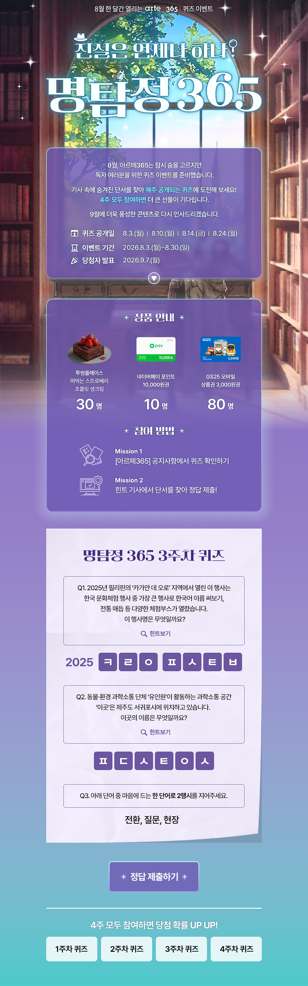 8월 한 달간 열리는 arte 3651 퀴즈 이벤트
진심은 언제나 하나?
명탐정305
8월, 아르떼365는 잠시 숨을 고르지만 독자 여러분을 위한 퀴즈 이벤트를 준비했습니다.
기사 속에 숨겨진 단서를 찾아 매주 공개되는 퀴즈에 도전해 보세요!
4주 모두 참여하면 더 큰 선물이 기다립니다.
9월에 더욱 풍성한 콘텐츠로 다시 인사드리겠습니다.
오 퀴즈 공개일
8 이벤트 기간 ^ 당첨자 발표
8.3.(월) | 8.10.(월) | 814.(금) | 8.24.(월)
2026.8.3.(월)~8.30.(일)
2026.9.7.(월)
* 상품 안내 *
투썸플레이스 떠먹는 스트로베리 초콜릿 생크림
30명
10.000원
네이버페이 포인트
10,000원권
10명
* 잠여 방법 *
GS25 모바일
상품권 3,000원권
80명
Mission 1
[아르떼365] 공지사항에서 퀴즈 확인하기
Mission 2
힌트 기사에서 단서를 찾아 정답 제출!
명탐정 365 1주차 퀴즈
Q1. 예술단체 '분더캄머'는 2022년에 프로젝트 흔한 여행을 진행했다.
Q 힌트보기
Q2. 신강수 배우가 시각장애 아동이 자신만의 세상의 색을 짓는 이야기로 낸 그림책의 제목은 무엇일까요?
Q 힌트보기
Q3. 미래에 관한 질문으로 구성된 우주마인드프로젝트의 이 전시•공연은 2019년 서울프린지페스티벌에서 초연 후 여러 장소를 거쳐 2025년에는 경기상상캠퍼스에서 진행 되었는데요.
이 관객 참여형 전시•공연의 제목은 무엇일까요?
Q 힌트보기
0 난독극
② 잡온론 여기에서 저기로 이동하는 11가지 방법
® 미래, 도시
* 정답 제출하기 *
4주 모두 참여하면 당첨 확률 UP UP!
1주차 퀴즈
2주차 퀴즈
3주차 퀴즈
4주차 퀴즈