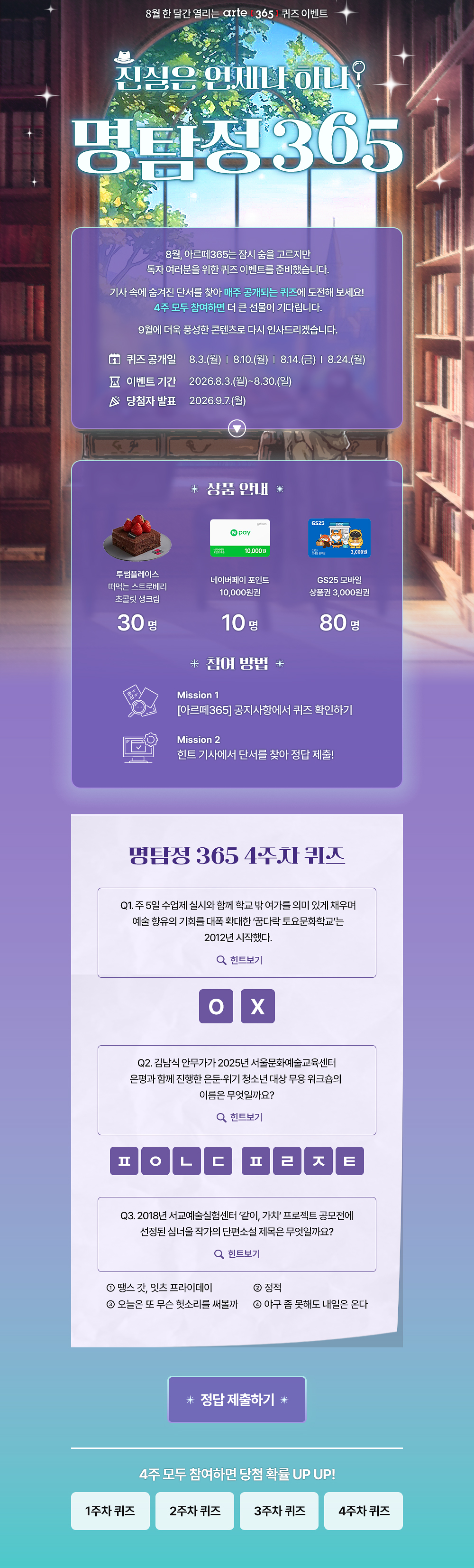 8월 한 달간 열리는 arte 3651 퀴즈 이벤트
진심은 언제나 하나?
명탐정305
8월, 아르떼365는 잠시 숨을 고르지만 독자 여러분을 위한 퀴즈 이벤트를 준비했습니다.
기사 속에 숨겨진 단서를 찾아 매주 공개되는 퀴즈에 도전해 보세요!
4주 모두 참여하면 더 큰 선물이 기다립니다.
9월에 더욱 풍성한 콘텐츠로 다시 인사드리겠습니다.
오 퀴즈 공개일
8 이벤트 기간 ^ 당첨자 발표
8.3.(월) | 8.10.(월) | 814.(금) | 8.24.(월)
2026.8.3.(월)~8.30.(일)
2026.9.7.(월)
* 상품 안내 *
투썸플레이스 떠먹는 스트로베리 초콜릿 생크림
30명
10.000원
네이버페이 포인트
10,000원권
10명
* 잠여 방법 *
GS25 모바일
상품권 3,000원권
80명
Mission 1
[아르떼365] 공지사항에서 퀴즈 확인하기
Mission 2
힌트 기사에서 단서를 찾아 정답 제출!
명탐정 365 1주차 퀴즈
Q1. 예술단체 '분더캄머'는 2022년에 프로젝트 흔한 여행을 진행했다.
Q 힌트보기
Q2. 신강수 배우가 시각장애 아동이 자신만의 세상의 색을 짓는 이야기로 낸 그림책의 제목은 무엇일까요?
Q 힌트보기
Q3. 미래에 관한 질문으로 구성된 우주마인드프로젝트의 이 전시•공연은 2019년 서울프린지페스티벌에서 초연 후 여러 장소를 거쳐 2025년에는 경기상상캠퍼스에서 진행 되었는데요.
이 관객 참여형 전시•공연의 제목은 무엇일까요?
Q 힌트보기
0 난독극
② 잡온론 여기에서 저기로 이동하는 11가지 방법
® 미래, 도시
* 정답 제출하기 *
4주 모두 참여하면 당첨 확률 UP UP!
1주차 퀴즈
2주차 퀴즈
3주차 퀴즈
4주차 퀴즈