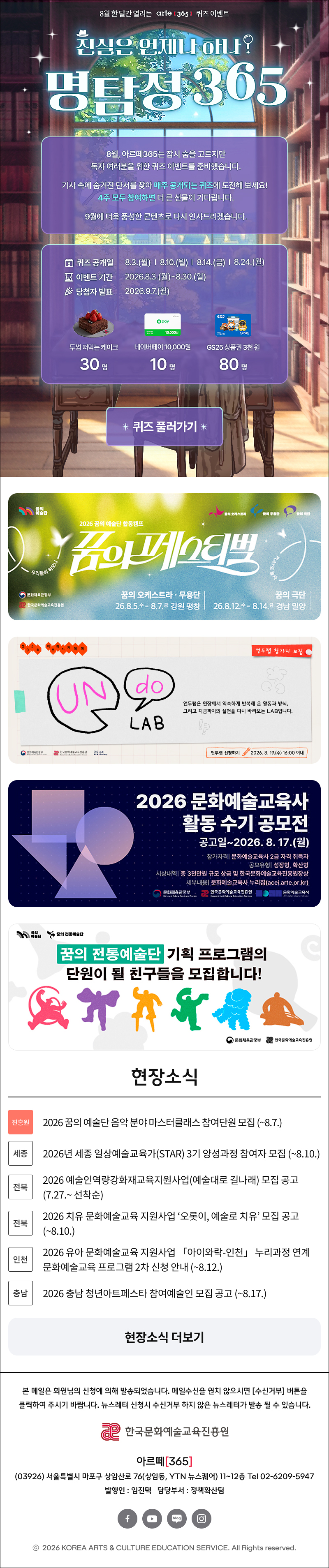 이메일이 보이지 않는다면, 이곳을 클릭하세요!
arte365 한국문화예술교육진흥원 뉴스레터 2026년 8월 5일

8월 한 달간 열리는 arte 3651 퀴즈 이벤트
진심은 언제나 하나?
명탐정305
8월, 아르떼365는 잠시 숨을 고르지만 독자 여러분을 위한 퀴즈 이벤트를 준비했습니다.
기사 속에 숨겨진 단서를 찾아 매주 공개되는 퀴즈에 도전해 보세요!
4주 모두 참여하면 더 큰 선물이 기다립니다.
9월에 더욱 풍성한 콘텐츠로 다시 인사드리겠습니다.
오 퀴즈 공개일
8 이벤트 기간 ^ 당첨자 발표
8.3.(월) | 8.10.(월) | 814.(금) | 8.24.(월)
2026.8.3.(월)~8.30.(일)
2026.9.7.(월)
* 상품 안내 *
투썸플레이스 떠먹는 스트로베리 초콜릿 생크림
30명
10.000원
네이버페이 포인트
10,000원권
10명
* 잠여 방법 *
GS25 모바일
상품권 3,000원권
80명
Mission 1
[아르떼365] 공지사항에서 퀴즈 확인하기
Mission 2
힌트 기사에서 단서를 찾아 정답 제출!
명탐정 365 1주차 퀴즈
Q1. 예술단체 '분더캄머'는 2022년에 프로젝트 흔한 여행을 진행했다.
Q 힌트보기
Q2. 신강수 배우가 시각장애 아동이 자신만의 세상의 색을 짓는 이야기로 낸 그림책의 제목은 무엇일까요?
Q 힌트보기
Q3. 미래에 관한 질문으로 구성된 우주마인드프로젝트의 이 전시•공연은 2019년 서울프린지페스티벌에서 초연 후 여러 장소를 거쳐 2025년에는 경기상상캠퍼스에서 진행 되었는데요.
이 관객 참여형 전시•공연의 제목은 무엇일까요?
Q 힌트보기
0 난독극
② 잡온론 여기에서 저기로 이동하는 11가지 방법
® 미래, 도시
* 정답 제출하기 *
4주 모두 참여하면 당첨 확률 UP UP!

현장소식

진흥원 2026 꿈의 예술단 음악 분야 마스터클래스 참여단원 모집 (~8.7.)

세종 2026년 세종 일상예술교육가(STAR) 3기 양성과정 참여자 모집 (~8.10.)

전북 2026 예술인역량강화재교육지원사업(예술대로 길나래) 모집 공고 (7.27.~ 선착순)

전북 2026 치유 문화예술교육 지원사업 ‘오롯이, 예술로 치유’ 모집 공고 (~8.10.)

인천 2026 유아 문화예술교육 지원사업 「아이와락-인천」 누리과정 연계 문화예술교육 프로그램 2차 신청 안내 (~8.12.)

충남 2026 충남 청년아트페스타 참여예술인 모집 공고 (~8.17.)


댓글 이벤트 배너
arte365 본 메일은 회원님의 신청에 의해 발송되었습니다. 메일 수신을 원치 않으시면 수신거부 버튼을 클릭하여 주시기 바랍니다. 뉴스레터 신청시 수신거부 하지 않은 뉴스레터가 발송될 수 있습니다.
한국문화예술교육진흥원 arte20+
아르떼365
03926 서울특별시 마포구 상암산로 76 상암동, YTN 뉴스퀘어 11~12층 Tel 02-6209-5945
발행인: 임진택 담당부서: 전략사업팀
페이스북 바로가기 유튜브 바로가기 블로그 바로가기 인스타 바로가기
ⓒ2025 KOREA ARTS & CULTURE EDUCATION SERVICE. All Right reserved