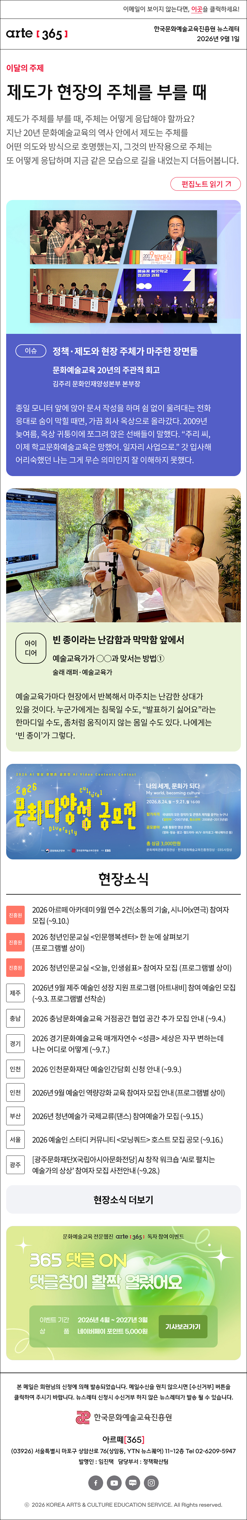 이메일이 보이지 않는다면, 이곳을 클릭하세요!
arte365 한국문화예술교육진흥원 뉴스레터 2026년 9월 1일

제도가 현장의 주체를 부를 때
제도가 주체를 부를 때, 주체는 어떻게 응답해야 할까요? 지난 20년 문화예술교육의 역사 안에서 제도는 주체를 어떤 의도와 방식으로 호명했는지, 그것의 반작용으로 주체는 또 어떻게 응답하며 지금 같은 모습으로 길을 내었는지 더듬어봅니다.
이슈
정책·제도와 현장 주체가 마주한 장면들
문화예술교육 20년의 주관적 회고
김주리 문화인재양성본부 본부장

종일 모니터 앞에 앉아 문서 작성을 하며 쉼 없이 울려대는 전화 응대로 숨이 막힐 때면, 가끔 회사 옥상으로 올라갔다. 2009년 늦여름, 옥상 귀퉁이에 쪼그려 앉은 선배들이 말했다. 주리 씨, 이제 학교문화예술교육은 망했어. 일자리 사업으로. 갓 입사해 어리숙했던 나는 그게 무슨 의미인지 잘 이해하지 못했다.
아이디어
빈 종이라는 난감함과 막막함 앞에서
예술교육가가 ○○과 맞서는 101가지 방법① 
술래 래퍼·예술교육가

진흥원 2026 아르떼 아카데미 9월 연수 2건(소통의 기술, 시니어x연극) 참여자 모집 (~9.10.)

진흥원 2026 청년인문교실 <인문행복센터> 한 눈에 살펴보기 (프로그램별 상이)

진흥원 2026 청년인문교실 <오늘, 인생쉼표> 참여자 모집 (프로그램별 상이)

제주 2026년 9월 제주 예술인 성장 지원 프로그램 아트내비 참여 예술인 모집 (~9.3. 프로그램별 선착순)

충남 2026 충남문화예술교육 거점공간 협업 공간 추가 모집 안내 (~9.4.)

경기 2026 경기문화예술교육 매개자연수 <성큼> 세상은 자꾸 변하는데 나는 어디로 어떻게 (~9.7.)

인천 2026 인천문화재단 예술인간담회 신청 안내 (~9.9.)

인천 2026년 9월 예술인 역량강화 교육 참여자 모집 안내 (프로그램별 상이)

부산  2026년 청년예술가 국제교류(댄스) 참여예술가 모집 (~9.15.)

서울 2026 예술인 스터디 커뮤니티 <모닝쿼드> 호스트 모집 공모 (~9.16.)

광주 광주문화재단X국립아시아문화전당 AI 창작 워크숍 ‘AI로 펼치는 예술가의 상상’ 참여자 모집 사전안내 (~9.28.)

댓글 이벤트 배너
arte365 본 메일은 회원님의 신청에 의해 발송되었습니다. 메일 수신을 원치 않으시면 수신거부 버튼을 클릭하여 주시기 바랍니다. 뉴스레터 신청시 수신거부 하지 않은 뉴스레터가 발송될 수 있습니다.
한국문화예술교육진흥원 arte20+
아르떼365
03926 서울특별시 마포구 상암산로 76 상암동, YTN 뉴스퀘어 11~12층 Tel 02-6209-5945
발행인: 임진택 담당부서: 전략사업팀
페이스북 바로가기 유튜브 바로가기 블로그 바로가기 인스타 바로가기
ⓒ2025 KOREA ARTS & CULTURE EDUCATION SERVICE. All Right reserved