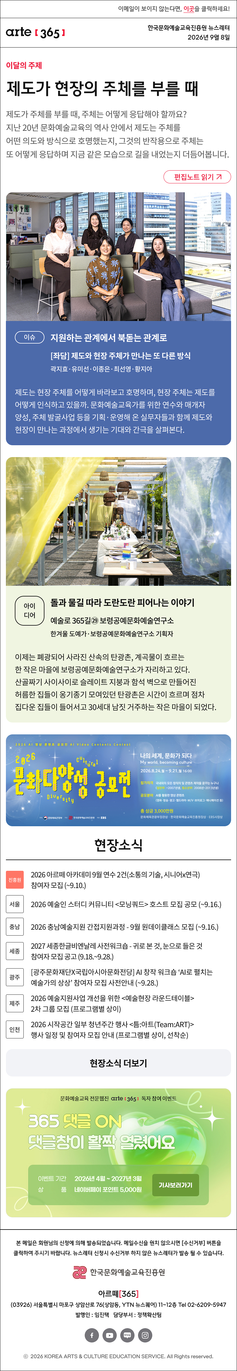
제도가 현장의 주체를 부를 때
제도가 주체를 부를 때, 주체는 어떻게 응답해야 할까요? 지난 20년 문화예술교육의 역사 안에서 제도는 주체를 어떤 의도와 방식으로 호명했는지, 그것의 반작용으로 주체는 또 어떻게 응답하며 지금 같은 모습으로 길을 내었는지 더듬어봅니다.
이슈
지원하는 관계에서 북돋는 관계로
좌담 제도와 현장 주체가 만나는 또 다른 방식
곽지효·유미선·이종은·최선영·황지아

제도는 현장 주체를 어떻게 바라보고 호명하며, 현장 주체는 제도를 어떻게 인식하고 있을까. 문화예술교육가를 위한 연수와 매개자 양성, 주체 발굴사업 등을 기획·운영해 온 실무자들과 함께 제도와 현장이 만나는 과정에서 생기는 기대와 간극을 살펴본다.
아이디어
돌과 물길 따라 도란도란 피어나는 이야기
예술로 365길㉙ 보령공예문화예술연구소
한겨울 도예가·보령공예문화예술연구소 기획자

이제는 폐광되어 사라진 산속의 탄광촌, 계곡물이 흐르는 한 작은 마을에 보령공예문화예술연구소가 자리하고 있다. 산골짜기 사이사이로 슬레이트 지붕과 함석 벽으로 만들어진 허름한 집들이 옹기종기 모여있던 탄광촌은 시간이 흐르며 점차 집다운 집들이 들어서고 30세대 남짓 거주하는 작은 마을이 되었다.

현장소식

진흥원 2026 아르떼 아카데미 9월 연수 2건(소통의 기술, 시니어x연극) 참여자 모집 (~9.10.)

서울 2026 예술인 스터디 커뮤니티 모닝쿼드 호스트 모집 공모 (~9.16.)

충남 2026 충남예술지원 간접지원과정 - 9월 원데이클래스 모집 (~9.16.)

세종 2027 세종한글비엔날레 사전워크숍 - 귀로 본 것, 눈으로 들은 것 참여자 모집 공고 (9.18.~9.28.)

광주 광주문화재단X국립아시아문화전당 AI 창작 워크숍 ‘AI로 펼치는 예술가의 상상’ 참여자 모집 사전안내 (~9.28.)

제주 2026 예술지원사업 개선을 위한 예술현장 라운드테이블 2차 그룹 모집 (프로그램별 상이)

인천 2026 시작공간 일부 청년주간 행사 틈:아트(Team:ART) 행사 일정 및 참여자 모집 안내 (프로그램별 상이, 선착순)
댓글 이벤트 배너

arte365 본 메일은 회원님의 신청에 의해 발송되었습니다. 메일 수신을 원치 않으시면 수신거부 버튼을 클릭하여 주시기 바랍니다. 뉴스레터 신청시 수신거부 하지 않은 뉴스레터가 발송될 수 있습니다.
한국문화예술교육진흥원 arte20+
아르떼365
03926 서울특별시 마포구 상암산로 76 상암동, YTN 뉴스퀘어 11~12층 Tel 02-6209-5945
발행인: 임진택 담당부서: 전략사업팀
페이스북 바로가기 유튜브 바로가기 블로그 바로가기 인스타 바로가기
ⓒ2025 KOREA ARTS & CULTURE EDUCATION SERVICE. All Right reserved
