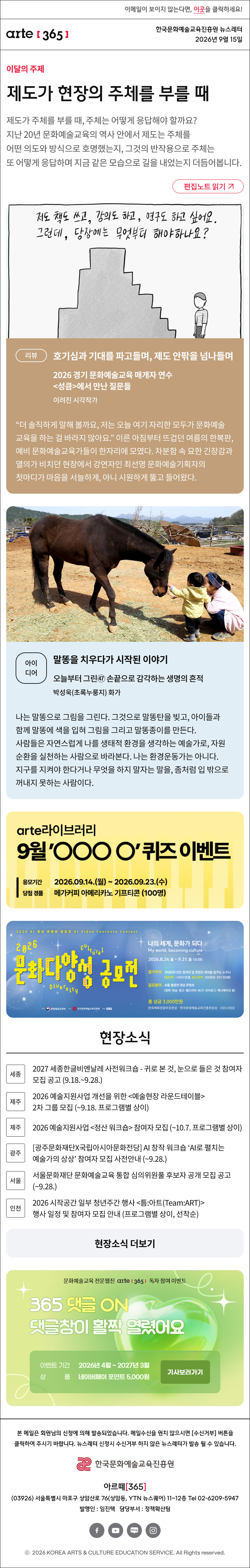 

제도가 현장의 주체를 부를 때
제도가 주체를 부를 때, 주체는 어떻게 응답해야 할까요? 지난 20년 문화예술교육의 역사 안에서 제도는 주체를 어떤 의도와 방식으로 호명했는지, 그것의 반작용으로 주체는 또 어떻게 응답하며 지금 같은 모습으로 길을 내었는지 더듬어봅니다.
리뷰
호기심과 기대를 파고들며, 제도 안팎을 넘나들며
2026 경기 문화예술교육 매개자 연수 <성큼>에서 만난 질문들
이려진 시각작가

“더 솔직하게 말해 볼까요, 저는 오늘 여기 자리한 모두가 문화예술교육을 하는 걸 바라지 않아요.” 이른 아침부터 뜨겁던 여름의 한복판, 예비 문화예술교육가들이 한자리에 모였다. 차분함 속 묘한 긴장감과 열의가 비치던 현장에서 강연자인 최선영 문화예술기획자의 첫마디가 마음을 서늘하게, 아니 시원하게 뚫고 들어왔다.
아이디어
말똥을 치우다가 시작된 이야기
오늘부터 그린㊼ 손끝으로 감각하는 생명의 흔적
박성욱(초록누룽지) 화가

나는 말똥으로 그림을 그린다. 그것으로 말똥탄을 빚고, 아이들과 함께 말똥에 색을 입혀 그림을 그리고 말똥종이를 만든다. 사람들은 자연스럽게 나를 생태적 환경을 생각하는 예술가로, 자원순환을 실천하는 사람으로 바라본다. 나는 환경운동가는 아니다. 지구를 지켜야 한다거나 무엇을 하지 말자는 말을, 좀처럼 입 밖으로 꺼내지 못하는 사람이다.

현장소식

세종 2027 세종한글비엔날레 사전워크숍 - 귀로 본 것, 눈으로 들은 것 참여자 모집 공고 (9.18.~9.28.)

제주 2026 예술지원사업 개선을 위한 <예술현장 라운드테이블> 2차 그룹 모집 (~9.18. 프로그램별 상이)

제주 2026 예술지원사업 <정산 워크숍> 참여자 모집 (~10.7. 프로그램별 상이)

광주 광주문화재단X국립아시아문화전당 AI 창작 워크숍 ‘AI로 펼치는 예술가의 상상’ 참여자 모집 사전안내 (~9.28.)

서울 서울문화재단 문화예술교육 통합 심의위원풀 후보자 공개 모집 공고 (~9.28.)

인천 2026 시작공간 일부 청년주간 행사 <틈:아트(Team:ART)> 행사 일정 및 참여자 모집 안내 (프로그램별 상이, 선착순)
댓글 이벤트 배너

arte365 본 메일은 회원님의 신청에 의해 발송되었습니다. 메일 수신을 원치 않으시면 수신거부 버튼을 클릭하여 주시기 바랍니다. 뉴스레터 신청시 수신거부 하지 않은 뉴스레터가 발송될 수 있습니다.
한국문화예술교육진흥원 arte20+
아르떼365
03926 서울특별시 마포구 상암산로 76 상암동, YTN 뉴스퀘어 11~12층 Tel 02-6209-5945
발행인: 임진택 담당부서: 전략사업팀
페이스북 바로가기 유튜브 바로가기 블로그 바로가기 인스타 바로가기
ⓒ2025 KOREA ARTS & CULTURE EDUCATION SERVICE. All Right reserved