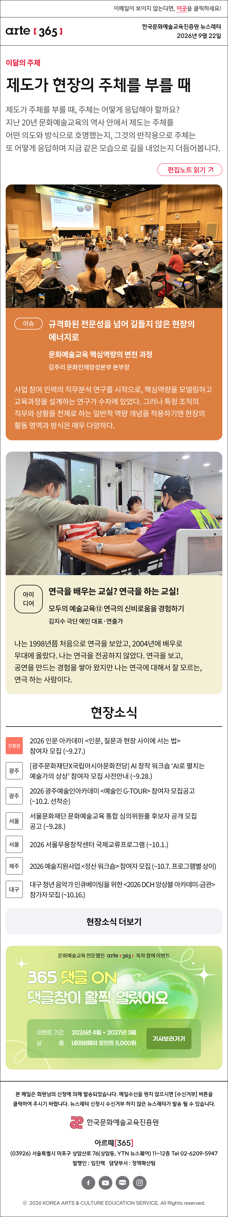
제도가 현장의 주체를 부를 때
제도가 주체를 부를 때, 주체는 어떻게 응답해야 할까요? 지난 20년 문화예술교육의 역사 안에서 제도는 주체를 어떤 의도와 방식으로 호명했는지, 그것의 반작용으로 주체는 또 어떻게 응답하며 지금 같은 모습으로 길을 내었는지 더듬어봅니다.
이슈
규격화된 전문성을 넘어 길들지 않은 현장의 에너지로
문화예술교육 핵심역량의 변천 과정
김주리 문화인재양성본부 본부장

사업 참여 인력의 직무분석 연구를 시작으로, 핵심역량을 모델링하고 교육과정을 설계하는 연구가 수차례 있었다. 그러나 특정 조직의 직무와 상황을 전제로 하는 일반적 역량 개념을 적용하기엔 현장의 활동 영역과 방식은 매우 다양하다.
아이디어
연극을 배우는 교실? 연극을 하는 교실!
모두의 예술교육⑫ 연극의 신비로움을 경험하기
김지수 극단 애인 대표·연출가

나는 1998년쯤 처음으로 연극을 보았고, 2004년에 배우로 무대에 올랐다. 나는 연극을 전공하지 않았다. 연극을 보고, 공연을 만드는 경험을 쌓아 왔지만 나는 연극에 대해서 잘 모르는, 연극 하는 사람이다. 
현장소식

진흥원 2026 인문 아카데미 <인문, 질문과 현장 사이에 서는 법> 참여자 모집 (~9.27.)
https://arte.or.kr/information/notice/Notice_BoardView.do?page_no=&board_id=BRD_ID0083790&search_key=tit&search_keyword=

광주 광주문화재단X국립아시아문화전당 AI 창작 워크숍 ‘AI로 펼치는 예술가의 상상’ 참여자 모집 사전안내 (~9.28.)
https://www.gjcf.or.kr/cf/Board/87276/detailView.do

광주 2026 광주예술인아카데미 <예술인 G-TOUR> 참여자 모집공고 (~10.2. 선착순)
https://www.gjcf.or.kr/cf/Board/87324/detailView.do

서울 서울문화재단 문화예술교육 통합 심의위원풀 후보자 공개 모집 공고 (~9.28.)
https://www.sfac.or.kr/opensquare/notice/support_list.do?cbIdx=992&bcIdx=138666&type=

서울 2026 서울무용창작센터 국제교류프로그램 (~10.1.)
https://www.sfac.or.kr/artspace/artspace/eunpyong_notice.do?cbIdx=1051&bcIdx=138725&type=

제주 2026 예술지원사업 <정산 워크숍> 참여자 모집 (~10.7. 프로그램별 상이)
https://www.jfac.kr/notification/notice/20459?page=1

대구 대구 청년 음악가 인큐베이팅을 위한 <2026 DCH 앙상블 아카데미-금관> 참가자 모집 (~10.16.)
https://dgfca.or.kr/article/NOTICE/detail/19620?article_seq=&prt_seq=&flag=&pageIndex=1&searchOrderBy=&searchCondition=TA.SUBJECT&searchKeyword=
댓글 이벤트 배너

https://arte365.kr/?page_id=74904


arte365 본 메일은 회원님의 신청에 의해 발송되었습니다. 메일 수신을 원치 않으시면 수신거부 버튼을 클릭하여 주시기 바랍니다. 뉴스레터 신청시 수신거부 하지 않은 뉴스레터가 발송될 수 있습니다.
한국문화예술교육진흥원 arte20+
아르떼365
03926 서울특별시 마포구 상암산로 76 상암동, YTN 뉴스퀘어 11~12층 Tel 02-6209-5945
발행인: 임진택 담당부서: 전략사업팀
페이스북 바로가기 유튜브 바로가기 블로그 바로가기 인스타 바로가기
ⓒ2025 KOREA ARTS & CULTURE EDUCATION SERVICE. All Right reserved