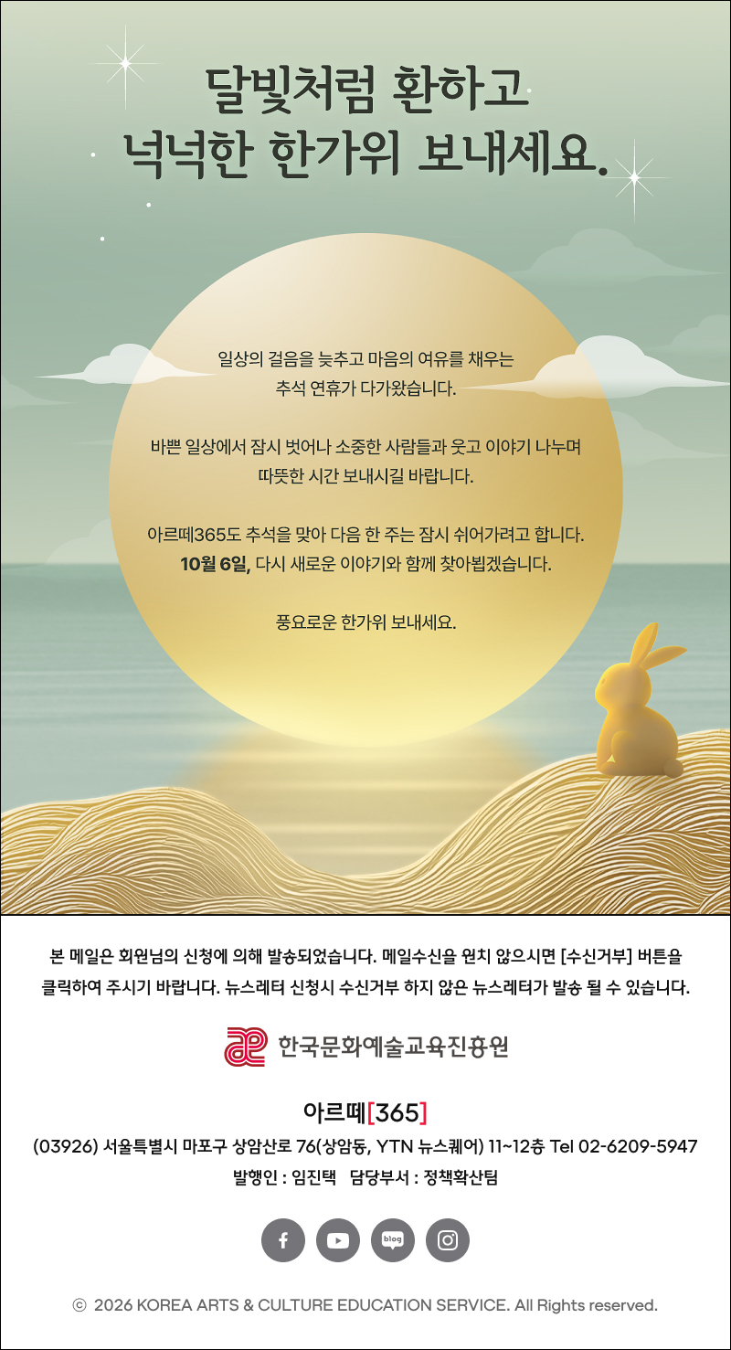 달빛처럼 환하고 넉넉한 한가위 보내세요.
일상의 걸음을 늦추고 마음의 여유를 채우는 추석 연휴가 다가왔습니다.
바쁜 일상에서 잠시 벗어나 가족, 소중한 사람들과 함께 웃고, 이야기를 나누며 마음까지 넉넉해지는 따뜻한 시간 보내시길 바랍니다.
아르떼365도 추석을 맞아 다음 한 주는 잠시 쉬어가려고 합니다.
10월 6일, 다시 새로운 이야기와 함께 찾아뵙겠습니다.
풍요로운 한가위 보내세요.
본 메일은 회원님의 신청에 의해 발송되었습니다. 메일수신을 원치 않으시면 [수신거부] 버튼을 클릭하여 주시기 바랍니다. 뉴스레터 신청시 수신거부 하지 않은 뉴스레터가 발송 될 수 있습니다.
한국문화예술교육진흥원
아르떼[365]
(03926) 서울특별시 마포구 상암산로 76(상암동, YTN 뉴스퀘어) 11~12층 Tel 02-6209-5947
발행인 : 임진택 담당부서: 정책확산팀
© 2026 KOREA ARTS & CULTURE EDUCATION SERVICE. All Rights reserved.