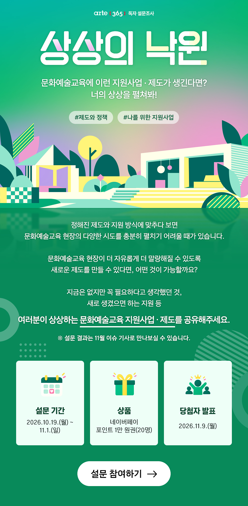 상상의 낙원
문화예술교육에 이런 지원사업·제도가 생긴다면?
너의 상상을 펼쳐봐!

제도와 정책 나를 위한 지원사업

정해진 제도와 지원 방식에 맞추다 보면
문화예술교육 현장의 다양한 시도를 충분히 펼치기 어려울 때가 있습니다.

문화예술교육 현장이 더 자유롭게 더 말랑해질 수 있도록
새로운 제도를 만들 수 있다면, 어떤 것이 가능할까요?

지금은 없지만 꼭 필요하다고 생각했던 것,
새로 생겼으면 하는 지원 등
여러분이 상상하는 문화예술교육 지원사업·제도를 공유해주세요.

※ 설문 결과는 11월 이슈 기사로 만나보실 수 있습니다. 


설문 기간 
상품
당첨자 발표
2026.10.19.(월)~11.1.(일)
네이버페이 포인트 1만 원권(20명)
2026.11.9.(월)
